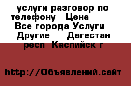 услуги разговор по телефону › Цена ­ 800 - Все города Услуги » Другие   . Дагестан респ.,Каспийск г.